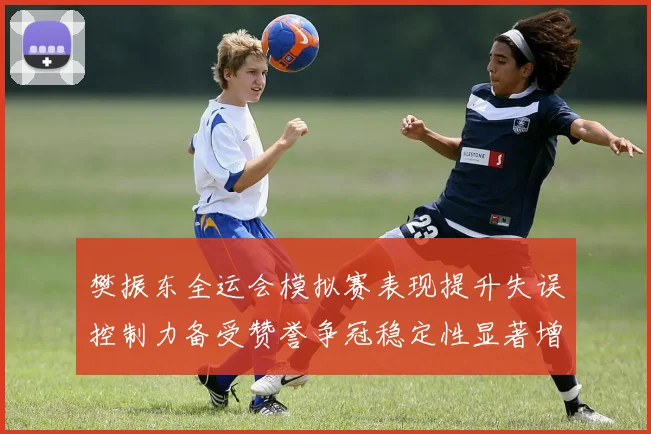 樊振东全运会模拟赛表现提升失误控制力备受赞誉争冠稳定性显著增强